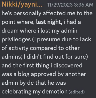 yaynikki on 11/29/2023 at 3:36AM - he's personally affected me to the point where, last night, i had a dream where i lose my admin priviledges (I presume due to lack of activity compared to other admins; I didn't find out for sure) and the first thing i discovered was a blog approved by another admin by dc that he was celebrating my demotion
